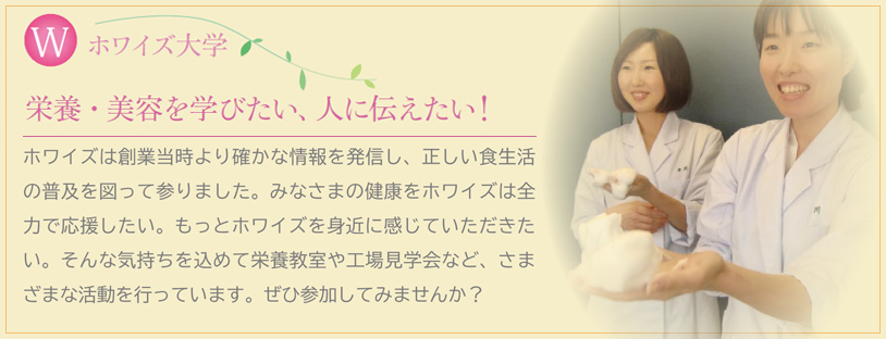 I Love ホワイズ　ホワイズは創業当時より確かな情報を発信し、正しい食生活の普及を図って参りました。みなさまの健康をホワイズは全力で応援したい。もっとホワイズを身近に感じていただきたい。そんな気持ちを込めて栄養教室や工場見学会など、さまざまな活動を行っています。ぜひ参加してみませんか？