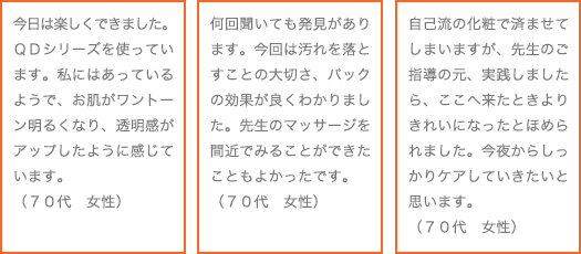 今日は楽しくできました。QDシリーズを使っています。私にはあっているようで、お肌がワントーン明るくなり、透明感がアップしたように感じています。（70代　女性）<br />何回聞いても発見があります。今回は汚れを落とすことの大切さ、パックの効果が良くわかりました。先生のマッサージを間近でみることができたこともよかったです。（70代　女性）<br />自己流の化粧で済ませてしまいますが、先生のご指導の元、実践しましたら、ここへ来たときよりきれいになったとほめられました。今夜からしっかりケアしていきたいと思います。（70代　女性）