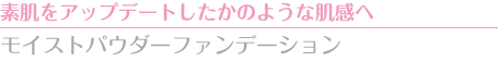 素肌をアップデートしたかのような肌感へ　モイストパウダーファンデーション