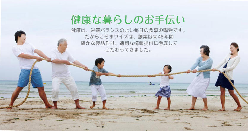 健康な暮らしのお手伝い　健康は、栄養バランスのよい毎日の食事の賜物です。だからこそホワイズは、創業以来48 年間確かな製品作り、適切な情報提供に徹底してこだわってきました。
